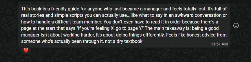 A WhatsApp message from an early reader: This book is a friendly guide for anyone who just became a manager and feels totally lost. It’s full of real stories and simple scripts you can actually use, like what to say in an awkward conversation or how to handle a difficult team member. You don’t even have to read it in order because there’s a page at the start that says, if you’re feeling X, go to page Y. The main takeaway is: being a good manager isn’t about working harder, it’s about doing things differently. Feels like honest advice from someone who’s actually been through it, not a dry textbook.