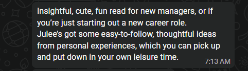 A WhatsApp message from an early reader: Insightful, cute, fun read for new managers, or if you’re just starting out a new career role. Julee’s got some easy-to-follow, thoughtful ideas from personal experiences, which you can pick up and put down in your own leisure time.